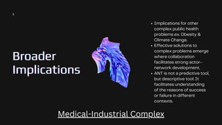 Broader
Broader
Broader
Implications
Implications
Implications
Implications for other
complex public health
problems ex. Obesity &
Climate Change.
Effective solutions to
complex problems emerge
where collaboration
facilitates strong actor-
network development.
ANT is not a predictive tool,
but descriptive tool. It
facilitates understanding
of the reasons of success
or failure in different
contexts.
5
Medical-Industrial Complex
 