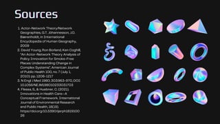 Sources
Sources
Sources
Actor-Network Theory/Network
Geographies, G.T. Jóhannesson, J.O.
Bærenholdt, in International
Encyclopedia of Human Geography,
2009
David Young, Ron Borland, Ken Coghill,
“An Actor-Network Theory Analysis of
Policy Innovation for Smoke-Free
Places: Understanding Change in
Complex Systems”, American Journal
of Public Health 100, no. 7 (July 1,
2010): pp. 1208-1217
N Engl J Med 1980; 303:963-970, DOI:
10.1056/NEJM198010233031703
Flessa, S., & Huebner, C. (2021).
Innovations in Health Care—A
Conceptual Framework. International
Journal of Environmental Research
and Public Health, 18(19).
https://doi.org/10.3390/ijerph1819100
26
1.
2.
3.
4.
 