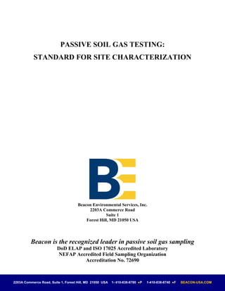 PASSIVE SOIL GAS TESTING:
           STANDARD FOR SITE CHARACTERIZATION




                                     Beacon Environmental Services, Inc.
                                          2203A Commerce Road
                                                   Suite 1
                                         Forest Hill, MD 21050 USA




          Beacon is the recognized leader in passive soil gas sampling
                         DoD ELAP and ISO 17025 Accredited Laboratory
                         NEFAP Accredited Field Sampling Organization
                                   Accreditation No. 72690



2203A Commerce Road, Suite 1, Forest Hill, MD 21050 USA   1- 410-838-8780 ●P   1-410-838-8740 ●F   BEACON-USA.COM
 