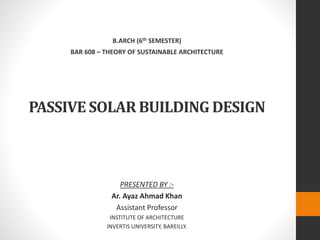 PASSIVE SOLAR BUILDING DESIGN
PRESENTED BY :-
Ar. Ayaz Ahmad Khan
Assistant Professor
INSTITUTE OF ARCHITECTURE
INVERTIS UNIVERSITY, BAREILLY.
B.ARCH (6th SEMESTER)
BAR 608 – THEORY OF SUSTAINABLE ARCHITECTURE
 