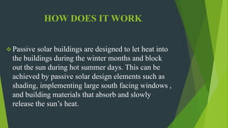 HOW DOES IT WORK
 Passive solar buildings are designed to let heat into
the buildings during the winter months and block
out the sun during hot summer days. This can be
achieved by passive solar design elements such as
shading, implementing large south facing windows ,
and building materials that absorb and slowly
release the sun’s heat.
 
