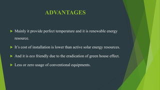 ADVANTAGES
 Mainly it provide perfect temperature and it is renewable energy
resource.
 It’s cost of installation is lower than active solar energy resources.
 And it is eco friendly due to the eradication of green house effect.
 Less or zero usage of conventional equipments.
 