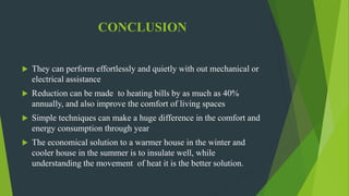 CONCLUSION
 They can perform effortlessly and quietly with out mechanical or
electrical assistance
 Reduction can be made to heating bills by as much as 40%
annually, and also improve the comfort of living spaces
 Simple techniques can make a huge difference in the comfort and
energy consumption through year
 The economical solution to a warmer house in the winter and
cooler house in the summer is to insulate well, while
understanding the movement of heat it is the better solution.
 