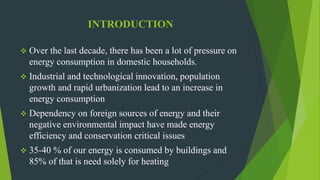INTRODUCTION
 Over the last decade, there has been a lot of pressure on
energy consumption in domestic households.
 Industrial and technological innovation, population
growth and rapid urbanization lead to an increase in
energy consumption
 Dependency on foreign sources of energy and their
negative environmental impact have made energy
efficiency and conservation critical issues
 35-40 % of our energy is consumed by buildings and
85% of that is need solely for heating
 