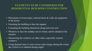 ELEMENTS TO BE CONSIDERED FOR
RESEDENTIAL BUILDIND CONSTRUCTION
 Placements of room-types, internal doors & walls, & equipment
in the house
 Orienting the building to face the equator
 Extending the building dimension along east/west axis
 Windows to face the midday sun in winter, and be shaded in the
summer
 Minimizing the windows on other sides, especially western
windows.
 Using thermal mass to store excess solar energy during the winter
day (which is re radiated during night)
 