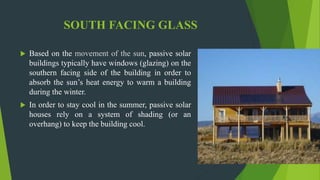 SOUTH FACING GLASS
 Based on the movement of the sun, passive solar
buildings typically have windows (glazing) on the
southern facing side of the building in order to
absorb the sun’s heat energy to warm a building
during the winter.
 In order to stay cool in the summer, passive solar
houses rely on a system of shading (or an
overhang) to keep the building cool.
 