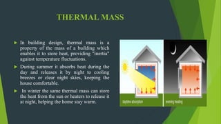 THERMAL MASS
 In building design, thermal mass is a
property of the mass of a building which
enables it to store heat, providing "inertia"
against temperature fluctuations.
 During summer it absorbs heat during the
day and releases it by night to cooling
breezes or clear night skies, keeping the
house comfortable.
 In winter the same thermal mass can store
the heat from the sun or heaters to release it
at night, helping the home stay warm.
 