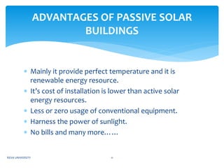  Mainly it provide perfect temperature and it is
renewable energy resource.
 It’s cost of installation is lower than active solar
energy resources.
 Less or zero usage of conventional equipment.
 Harness the power of sunlight.
 No bills and many more……
ADVANTAGES OF PASSIVE SOLAR
BUILDINGS
REVA UNIVERSITY 11
 