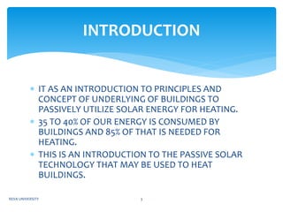  IT AS AN INTRODUCTION TO PRINCIPLES AND
CONCEPT OF UNDERLYING OF BUILDINGS TO
PASSIVELY UTILIZE SOLAR ENERGY FOR HEATING.
 35 TO 40% OF OUR ENERGY IS CONSUMED BY
BUILDINGS AND 85% OF THAT IS NEEDED FOR
HEATING.
 THIS IS AN INTRODUCTION TO THE PASSIVE SOLAR
TECHNOLOGY THAT MAY BE USED TO HEAT
BUILDINGS.
INTRODUCTION
REVA UNIVERSITY 3
 