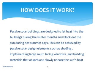 Passive solar buildings are designed to let heat into the
buildings during the winter months and block out the
sun during hot summer days. This can be achieved by
passive solar design elements such as shading ,
implementing large south facing windows ,and building
materials that absorb and slowly release the sun’s heat
HOW DOES IT WORK?
REVA UNIVERSITY 5
 