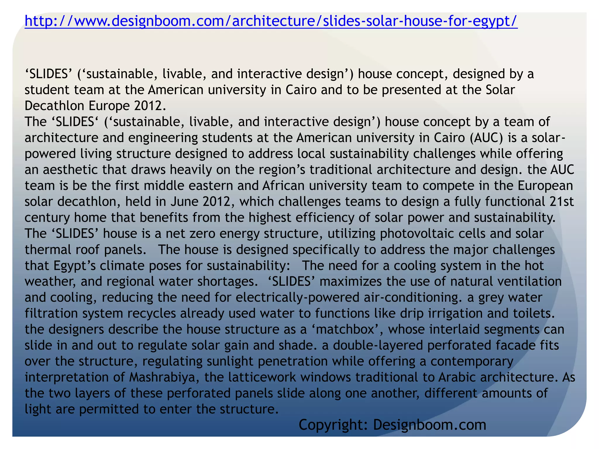 http://www.designboom.com/architecture/slides-solar-house-for-egypt/ 
‘SLIDES’ (‘sustainable, livable, and interactive design’) house concept, designed by a 
student team at the American university in Cairo and to be presented at the Solar 
Decathlon Europe 2012. 
The ‘SLIDES‘ (‘sustainable, livable, and interactive design’) house concept by a team of 
architecture and engineering students at the American university in Cairo (AUC) is a solar-powered 
living structure designed to address local sustainability challenges while offering 
an aesthetic that draws heavily on the region’s traditional architecture and design. the AUC 
team is be the first middle eastern and African university team to compete in the European 
solar decathlon, held in June 2012, which challenges teams to design a fully functional 21st 
century home that benefits from the highest efficiency of solar power and sustainability. 
The ‘SLIDES’ house is a net zero energy structure, utilizing photovoltaic cells and solar 
thermal roof panels. The house is designed specifically to address the major challenges 
that Egypt’s climate poses for sustainability: The need for a cooling system in the hot 
weather, and regional water shortages. ‘SLIDES’ maximizes the use of natural ventilation 
and cooling, reducing the need for electrically-powered air-conditioning. a grey water 
filtration system recycles already used water to functions like drip irrigation and toilets. 
the designers describe the house structure as a ‘matchbox’, whose interlaid segments can 
slide in and out to regulate solar gain and shade. a double-layered perforated facade fits 
over the structure, regulating sunlight penetration while offering a contemporary 
interpretation of Mashrabiya, the latticework windows traditional to Arabic architecture. As 
the two layers of these perforated panels slide along one another, different amounts of 
light are permitted to enter the structure. 
Copyright: Designboom.com 
 