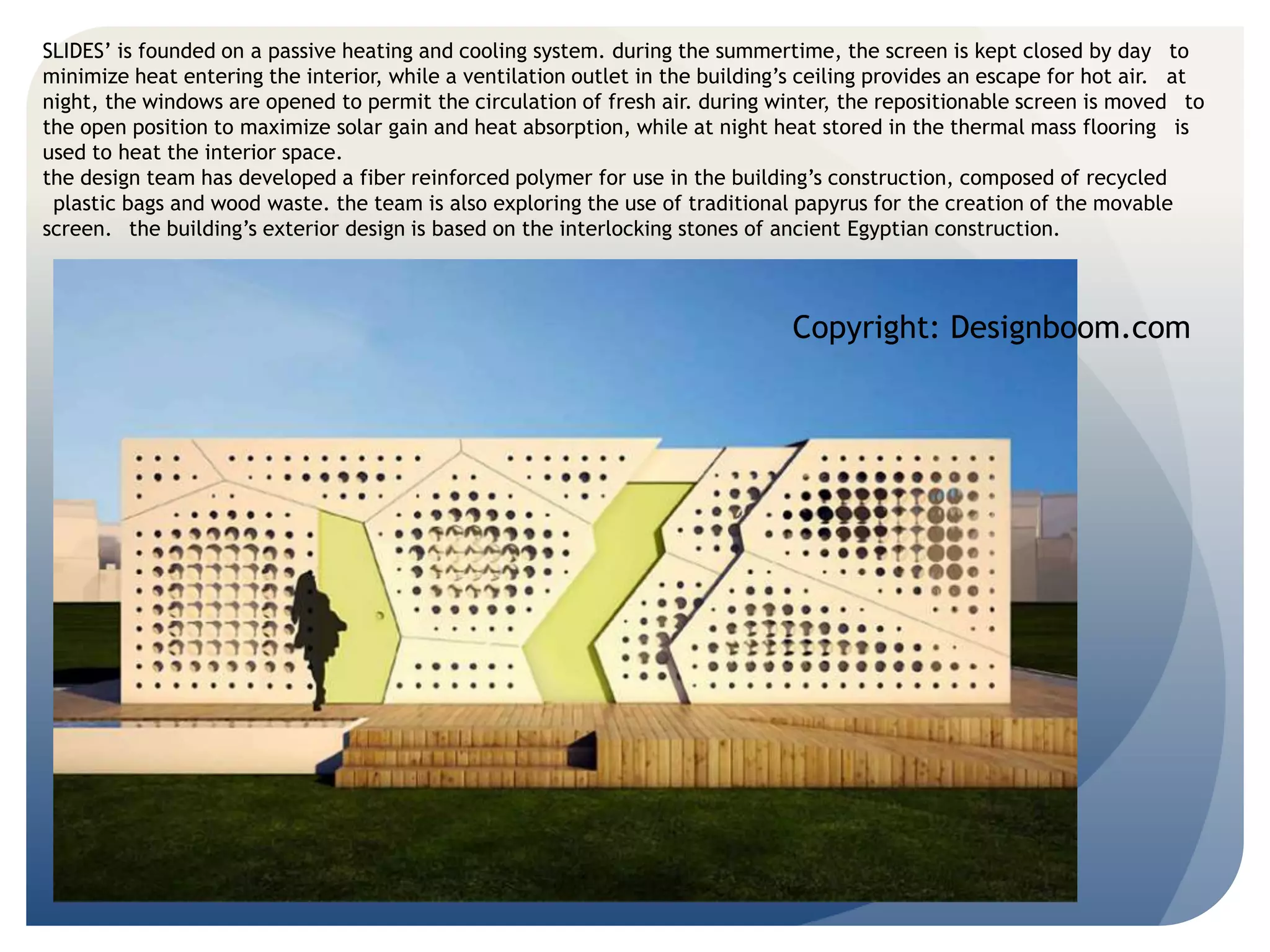 SLIDES’ is founded on a passive heating and cooling system. during the summertime, the screen is kept closed by day to 
minimize heat entering the interior, while a ventilation outlet in the building’s ceiling provides an escape for hot air. at 
night, the windows are opened to permit the circulation of fresh air. during winter, the repositionable screen is moved to 
the open position to maximize solar gain and heat absorption, while at night heat stored in the thermal mass flooring is 
used to heat the interior space. 
the design team has developed a fiber reinforced polymer for use in the building’s construction, composed of recycled 
plastic bags and wood waste. the team is also exploring the use of traditional papyrus for the creation of the movable 
screen. the building’s exterior design is based on the interlocking stones of ancient Egyptian construction. 
Copyright: Designboom.com 
 