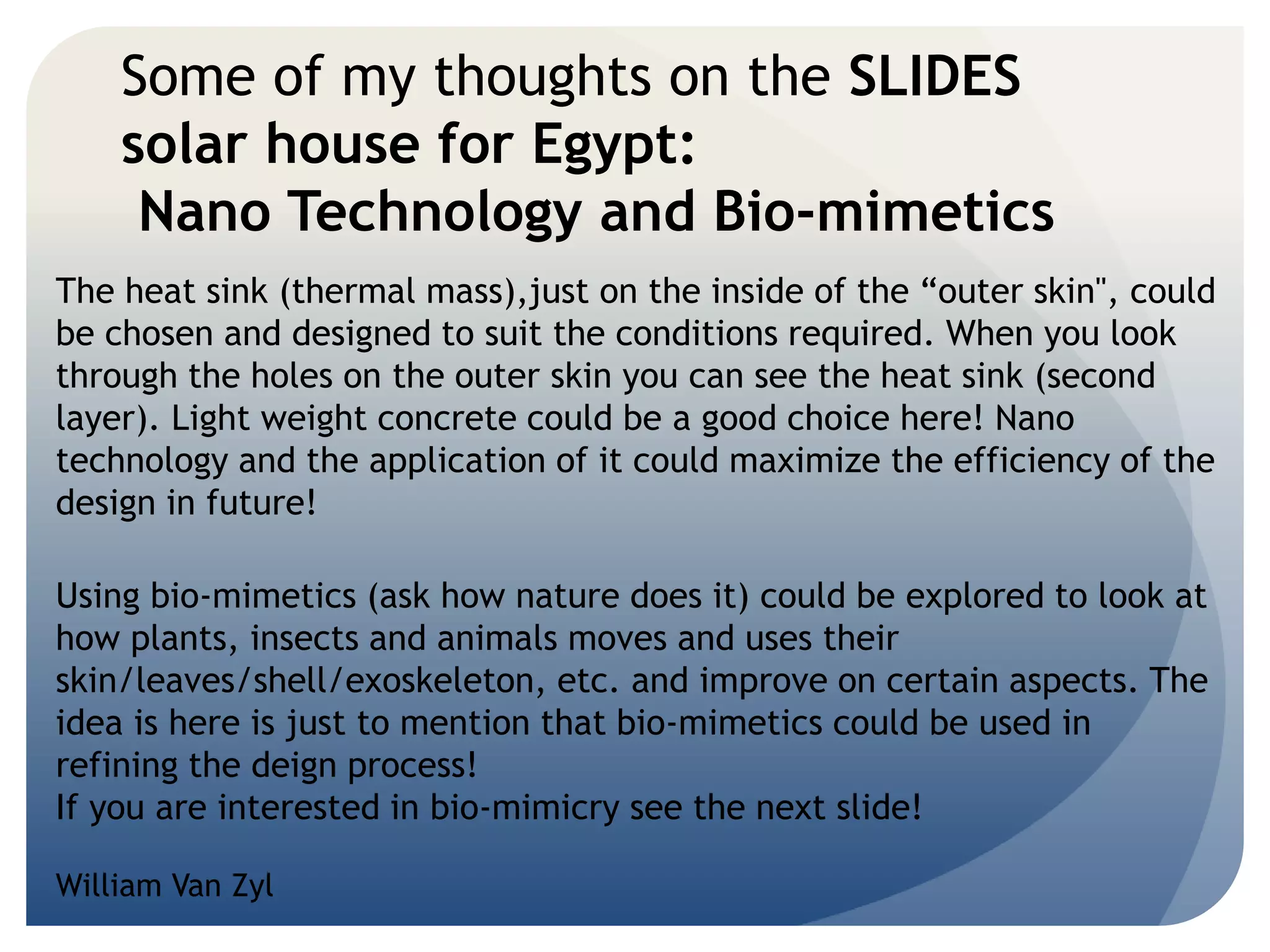 Some of my thoughts on the SLIDES 
solar house for Egypt: 
Nano Technology and Bio-mimetics 
The heat sink (thermal mass),just on the inside of the “outer skin", could 
be chosen and designed to suit the conditions required. When you look 
through the holes on the outer skin you can see the heat sink (second 
layer). Light weight concrete could be a good choice here! Nano 
technology and the application of it could maximize the efficiency of the 
design in future! 
Using bio-mimetics (ask how nature does it) could be explored to look at 
how plants, insects and animals moves and uses their 
skin/leaves/shell/exoskeleton, etc. and improve on certain aspects. The 
idea is here is just to mention that bio-mimetics could be used in 
refining the deign process! 
If you are interested in bio-mimicry see the next slide! 
William Van Zyl 
 