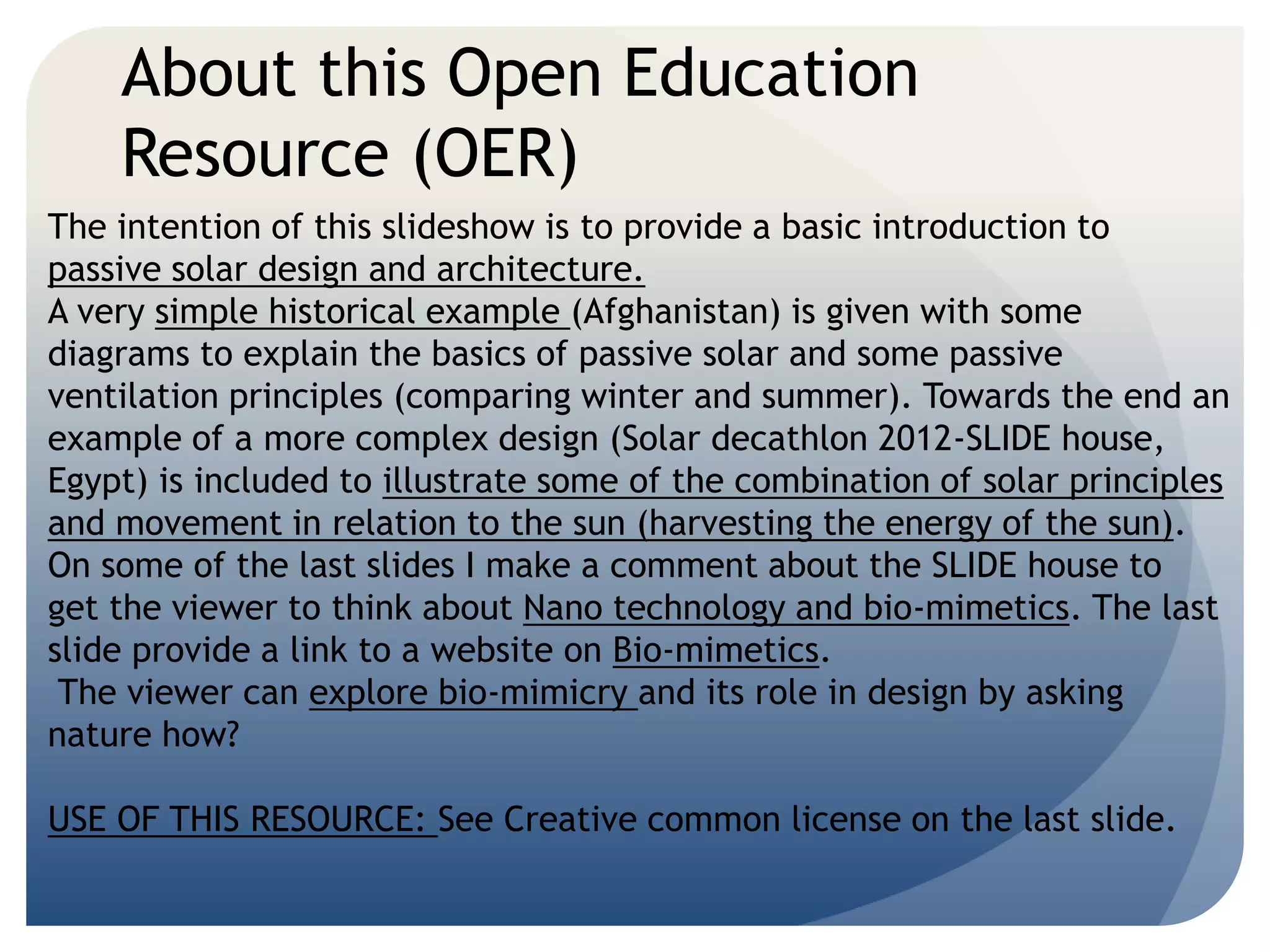 About this Open Education 
Resource (OER) 
The intention of this slideshow is to provide a basic introduction to 
passive solar design and architecture. 
A very simple historical example (Afghanistan) is given with some 
diagrams to explain the basics of passive solar and some passive 
ventilation principles (comparing winter and summer). Towards the end an 
example of a more complex design (Solar decathlon 2012-SLIDE house, 
Egypt) is included to illustrate some of the combination of solar principles 
and movement in relation to the sun (harvesting the energy of the sun). 
On some of the last slides I make a comment about the SLIDE house to 
get the viewer to think about Nano technology and bio-mimetics. The last 
slide provide a link to a website on Bio-mimetics. 
The viewer can explore bio-mimicry and its role in design by asking 
nature how? 
USE OF THIS RESOURCE: See Creative common license on the last slide. 
 