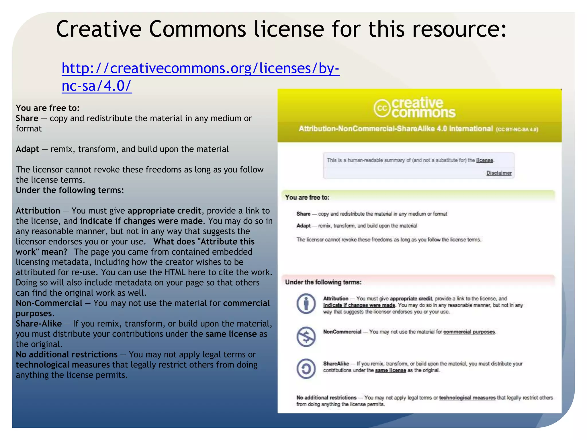 Creative Commons license for this resource: 
http://creativecommons.org/licenses/by-nc- 
sa/4.0/ 
You are free to: 
Share — copy and redistribute the material in any medium or 
format 
Adapt — remix, transform, and build upon the material 
The licensor cannot revoke these freedoms as long as you follow 
the license terms. 
Under the following terms: 
Attribution — You must give appropriate credit, provide a link to 
the license, and indicate if changes were made. You may do so in 
any reasonable manner, but not in any way that suggests the 
licensor endorses you or your use. What does "Attribute this 
work" mean? The page you came from contained embedded 
licensing metadata, including how the creator wishes to be 
attributed for re-use. You can use the HTML here to cite the work. 
Doing so will also include metadata on your page so that others 
can find the original work as well. 
Non-Commercial — You may not use the material for commercial 
purposes. 
Share-Alike — If you remix, transform, or build upon the material, 
you must distribute your contributions under the same license as 
the original. 
No additional restrictions — You may not apply legal terms or 
technological measures that legally restrict others from doing 
anything the license permits. 
