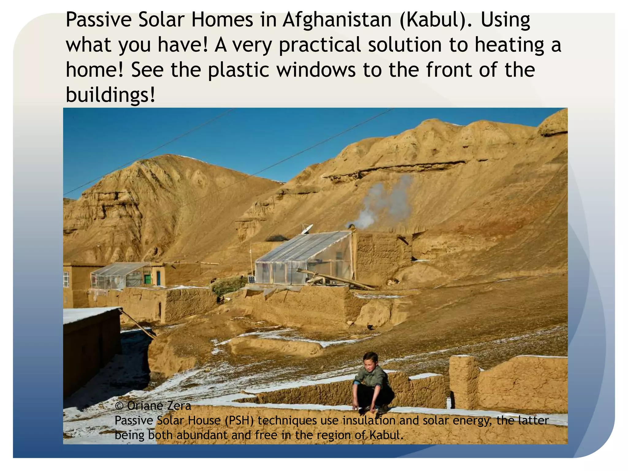 Passive Solar Homes in Afghanistan (Kabul). Using 
what you have! A very practical solution to heating a 
home! See the plastic windows to the front of the 
buildings! 
© Oriane Zera 
Passive Solar House (PSH) techniques use insulation and solar energy, the latter 
being both abundant and free in the region of Kabul. 
 