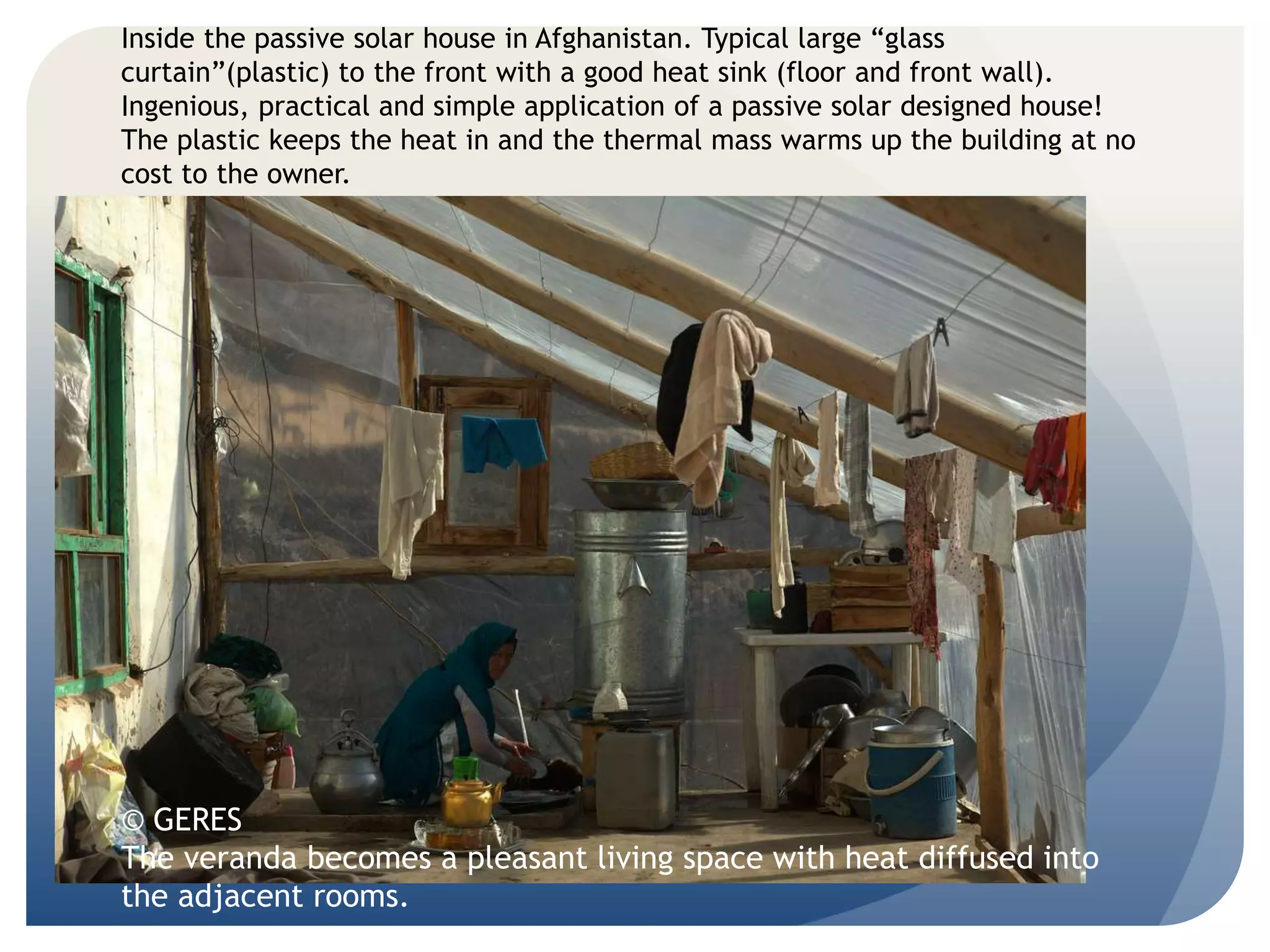 Inside the passive solar house in Afghanistan. Typical large “glass 
curtain”(plastic) to the front with a good heat sink (floor and front wall). 
Ingenious, practical and simple application of a passive solar designed house! 
The plastic keeps the heat in and the thermal mass warms up the building at no 
cost to the owner. 
© GERES 
The veranda becomes a pleasant living space with heat diffused into 
the adjacent rooms. 
 