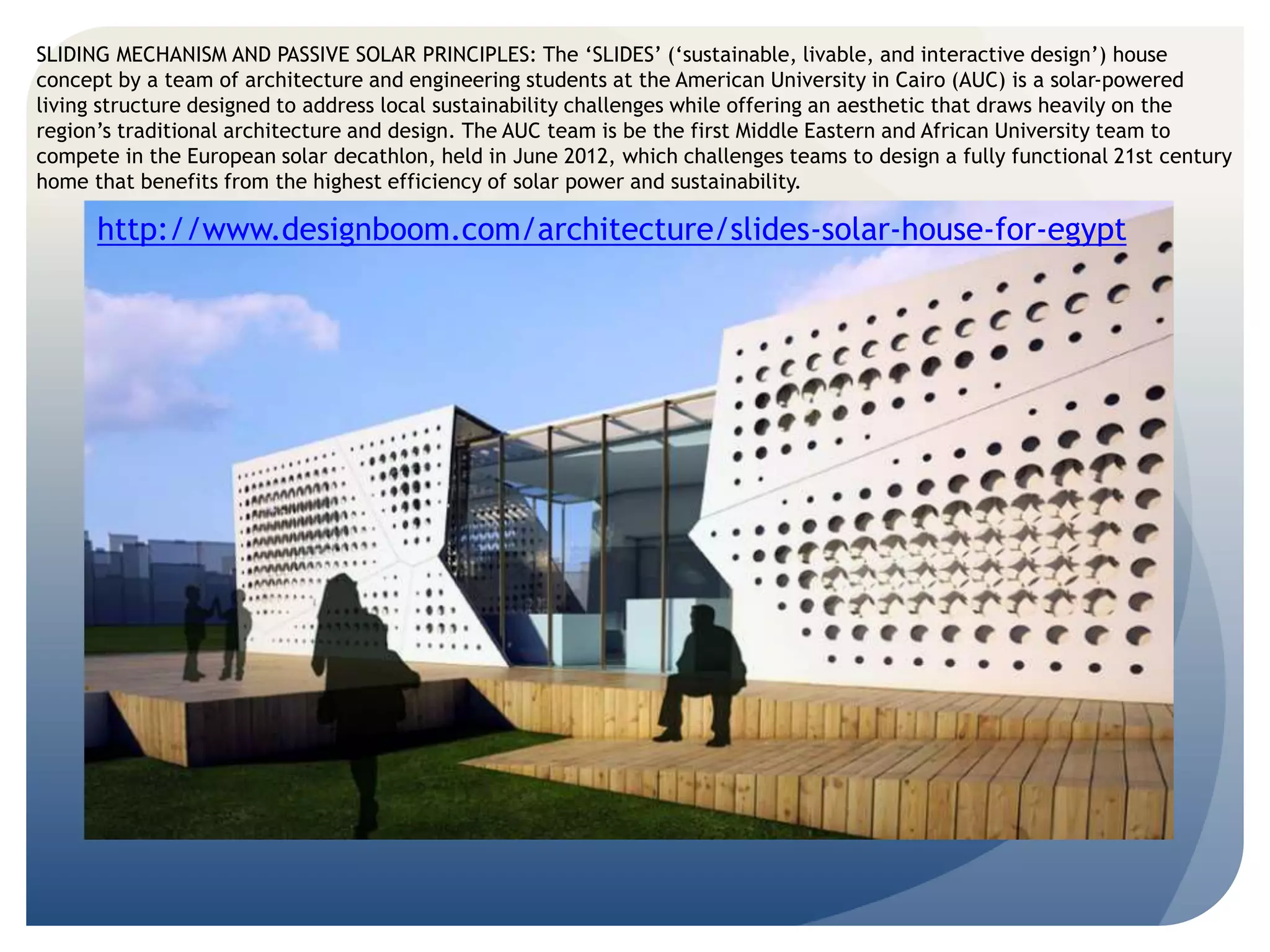 SLIDING MECHANISM AND PASSIVE SOLAR PRINCIPLES: The ‘SLIDES’ (‘sustainable, livable, and interactive design’) house 
concept by a team of architecture and engineering students at the American University in Cairo (AUC) is a solar-powered 
living structure designed to address local sustainability challenges while offering an aesthetic that draws heavily on the 
region’s traditional architecture and design. The AUC team is be the first Middle Eastern and African University team to 
compete in the European solar decathlon, held in June 2012, which challenges teams to design a fully functional 21st century 
home that benefits from the highest efficiency of solar power and sustainability. 
http://www.designboom.com/architecture/slides-solar-house-for-egypt 
 