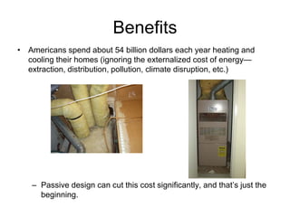 Benefits
• Americans spend about 54 billion dollars each year heating and
  cooling their homes (ignoring the externalized cost of energy—
  extraction, distribution, pollution, climate disruption, etc.)




   – Passive design can cut this cost significantly, and that’s just the
     beginning.
 