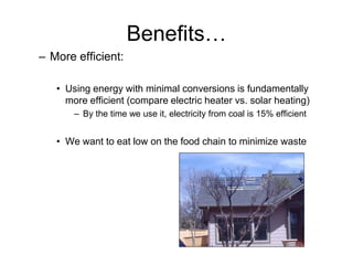 Benefits…
– More efficient:

   • Using energy with minimal conversions is fundamentally
     more efficient (compare electric heater vs. solar heating)
       – By the time we use it, electricity from coal is 15% efficient


   • We want to eat low on the food chain to minimize waste
 
