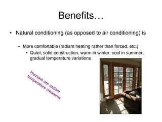 Benefits…
• Natural conditioning (as opposed to air conditioning) is

   – More comfortable (radiant heating rather than forced, etc.)
      • Quiet, solid construction, warm in winter, cool in summer,
        gradual temperature variations
 
