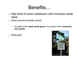 Benefits…
– High level of owner satisfaction with increased resale
  value
– Green (environmentally sound)

   • A quality home need not be green, but a green home cannot be
     low quality.


– What else?
 