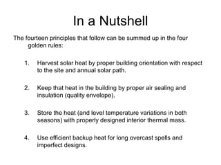 In a Nutshell
The fourteen principles that follow can be summed up in the four
     golden rules:

    1.   Harvest solar heat by proper building orientation with respect
         to the site and annual solar path.

    2.   Keep that heat in the building by proper air sealing and
         insulation (quality envelope).

    3.   Store the heat (and level temperature variations in both
         seasons) with properly designed interior thermal mass.

    4.   Use efficient backup heat for long overcast spells and
         imperfect designs.
 