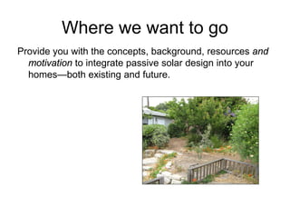 Where we want to go
Provide you with the concepts, background, resources and
  motivation to integrate passive solar design into your
  homes—both existing and future.
 