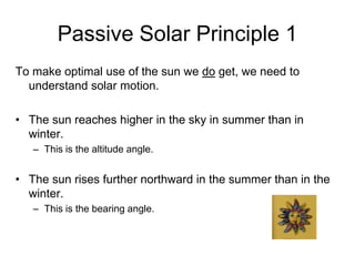 Passive Solar Principle 1
To make optimal use of the sun we do get, we need to
  understand solar motion.

• The sun reaches higher in the sky in summer than in
  winter.
   – This is the altitude angle.


• The sun rises further northward in the summer than in the
  winter.
   – This is the bearing angle.
 