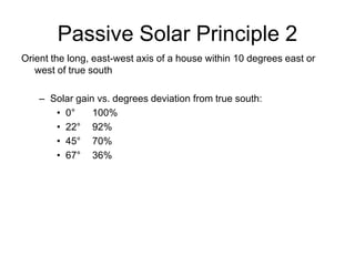 Passive Solar Principle 2
Orient the long, east-west axis of a house within 10 degrees east or
   west of true south

    – Solar gain vs. degrees deviation from true south:
       • 0°     100%
       • 22° 92%
       • 45° 70%
       • 67° 36%
 