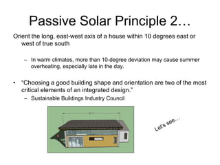 Passive Solar Principle 2…
Orient the long, east-west axis of a house within 10 degrees east or
   west of true south

    – In warm climates, more than 10-degree deviation may cause summer
      overheating, especially late in the day.


• “Choosing a good building shape and orientation are two of the most
  critical elements of an integrated design.”
    – Sustainable Buildings Industry Council
 
