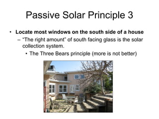 Passive Solar Principle 3
• Locate most windows on the south side of a house
   – “The right amount” of south facing glass is the solar
     collection system.
      • The Three Bears principle (more is not better)
 