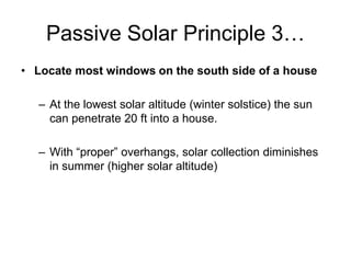 Passive Solar Principle 3…
• Locate most windows on the south side of a house

  – At the lowest solar altitude (winter solstice) the sun
    can penetrate 20 ft into a house.

  – With “proper” overhangs, solar collection diminishes
    in summer (higher solar altitude)
 