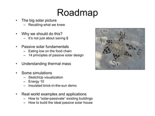 Roadmap
•   The big solar picture
     – Recalling what we knew

•   Why we should do this?
     – It’s not just about saving $

•   Passive solar fundamentals
     – Eating low on the food chain
     – 14 principles of passive solar design

•   Understanding thermal mass

•   Some simulations
     – SketchUp visualization
     – Energy 10
     – Insulated brick-in-the-sun demo

•   Real world examples and applications
     – How to “solar-passivate” existing buildings
     – How to build the ideal passive solar house
 