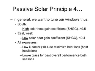 Passive Solar Principle 4…
– In general, we want to tune our windows thus:
  • South:
     – High solar heat gain coefficient (SHGC), >0.5
  • East, west:
     – Low solar heat gain coefficient (SHGC), <0.4
  • All exposures:
     – Low U-factor (<0.4) to minimize heat loss (best
        insulation)
     – Low-e glass for best overall performance both
        seasons
 