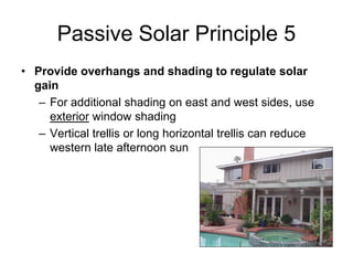Passive Solar Principle 5
• Provide overhangs and shading to regulate solar
  gain
   – For additional shading on east and west sides, use
     exterior window shading
   – Vertical trellis or long horizontal trellis can reduce
     western late afternoon sun
 