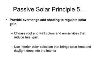 Passive Solar Principle 5…
• Provide overhangs and shading to regulate solar
  gain

   – Choose roof and wall colors and emissivities that
     reduce heat gain.

   – Use interior color selection that brings solar heat and
     daylight deep into the interior
 