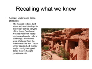 Recalling what we knew
•   Anasazi understood these
    principles
     – The Anasazi Indians built
       stone and mud dwellings in
       the deeply carved canyons
       of the desert Southwest.
       Nestled into south-facing
       canyon walls under natural
       overhangs, their homes
       were sheltered from the
       intense summer sun. Yet as
       winter approached, the low-
       angled sunlight dropped
       below the overhang to
       provide warmth.
 