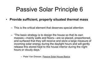 Passive Solar Principle 6
• Provide sufficient, properly situated thermal mass

   – This is the critical element that deserves special attention

   – “The basic strategy is to design the house so that its own
     masses—mainly walls and floors—are so placed, proportioned,
     and surfaced that they will receive and store a large measure of
     incoming solar energy during the daylight hours and will gently
     release this stored heat to the house interior during the night
     hours or cloudy days.”

           – Peter Van Dresser, Passive Solar House Basics
 