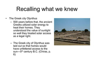 Recalling what we knew
• The Greek city Olynthus
   – 500 years before that, the ancient
     Greeks utilized solar energy to
     heat their homes. They
     understood the value of sunlight
     so well they treated solar access
     as a legal right.

   – The Greek city of Olynthus was
     laid out so that homes would
     have unfettered access to the
     sun—5th century B.C. (Chiras, p.
     6)
 