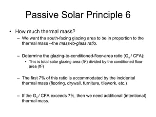 Passive Solar Principle 6
• How much thermal mass?
  – We want the south-facing glazing area to be in proportion to the
    thermal mass --the mass-to-glass ratio.

  – Determine the glazing-to-conditioned-floor-area ratio (Gs / CFA):
      • This is total solar glazing area (ft2) divided by the conditioned floor
        area (ft2)


  – The first 7% of this ratio is accommodated by the incidental
    thermal mass (flooring, drywall, furniture, tilework, etc.)

  – If the Gs / CFA exceeds 7%, then we need additional (intentional)
    thermal mass.
 