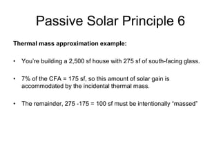 Passive Solar Principle 6
Thermal mass approximation example:

• You’re building a 2,500 sf house with 275 sf of south-facing glass.

• 7% of the CFA = 175 sf, so this amount of solar gain is
  accommodated by the incidental thermal mass.

• The remainder, 275 -175 = 100 sf must be intentionally “massed”
 
