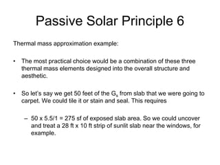 Passive Solar Principle 6
Thermal mass approximation example:

• The most practical choice would be a combination of these three
  thermal mass elements designed into the overall structure and
  aesthetic.

• So let’s say we get 50 feet of the Gs from slab that we were going to
  carpet. We could tile it or stain and seal. This requires

    – 50 x 5.5/1 = 275 sf of exposed slab area. So we could uncover
      and treat a 28 ft x 10 ft strip of sunlit slab near the windows, for
      example.
 