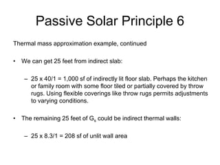 Passive Solar Principle 6
Thermal mass approximation example, continued

• We can get 25 feet from indirect slab:

    – 25 x 40/1 = 1,000 sf of indirectly lit floor slab. Perhaps the kitchen
      or family room with some floor tiled or partially covered by throw
      rugs. Using flexible coverings like throw rugs permits adjustments
      to varying conditions.

• The remaining 25 feet of Gs could be indirect thermal walls:

    – 25 x 8.3/1 = 208 sf of unlit wall area
 