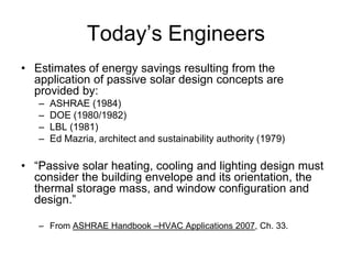 Today’s Engineers
• Estimates of energy savings resulting from the
  application of passive solar design concepts are
  provided by:
   –   ASHRAE (1984)
   –   DOE (1980/1982)
   –   LBL (1981)
   –   Ed Mazria, architect and sustainability authority (1979)

• “Passive solar heating, cooling and lighting design must
  consider the building envelope and its orientation, the
  thermal storage mass, and window configuration and
  design.”

   – From ASHRAE Handbook –HVAC Applications 2007, Ch. 33.
 