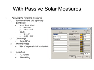 With Passive Solar Measures
•     Applying the following measures:
    1.   Tuned windows (not optimally
         distributed)
         –    North, East, West:
              –   U = 0.286
              –   SHGC = 0.34
         –    South:
              –   U = 0.47
              –   SHGC = 0.77
    2.    Overhangs
         –    Set to 32°NL
    3.    Thermal mass
         –   244 sf exposed slab equivalent

    4.    Insulation
         –    R23 walls
         –    R60 ceiling
 