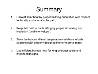 Summary
1.   Harvest solar heat by proper building orientation with respect
     to the site and annual solar path.

2.   Keep that heat in the building by proper air sealing and
     insulation (quality envelope).

3.   Store the heat (and level temperature variations in both
     seasons) with properly designed interior thermal mass.

4.   Use efficient backup heat for long overcast spells and
     imperfect designs.
 