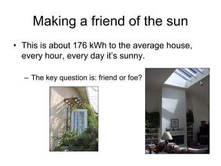 Making a friend of the sun
• This is about 176 kWh to the average house,
  every hour, every day it’s sunny.

  – The key question is: friend or foe?
 