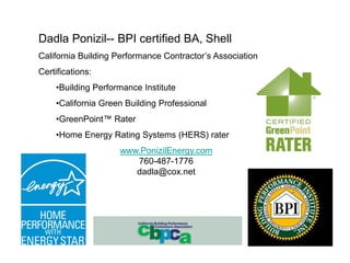 Dadla Ponizil-- BPI certified BA, Shell
California Building Performance Contractor’s Association
Certifications:
    •Building Performance Institute
    •California Green Building Professional
    •GreenPoint™ Rater
    •Home Energy Rating Systems (HERS) rater
                    www.PonizilEnergy.com
                       760-487-1776
                       dadla@cox.net
 