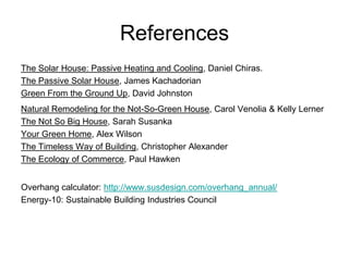 References
The Solar House: Passive Heating and Cooling, Daniel Chiras.
The Passive Solar House, James Kachadorian
Green From the Ground Up, David Johnston
Natural Remodeling for the Not-So-Green House, Carol Venolia & Kelly Lerner
The Not So Big House, Sarah Susanka
Your Green Home, Alex Wilson
The Timeless Way of Building, Christopher Alexander
The Ecology of Commerce, Paul Hawken


Overhang calculator: http://www.susdesign.com/overhang_annual/
Energy-10: Sustainable Building Industries Council
 